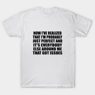 Now I've realized that I'm probably just perfect and it's everybody else around me that got issues T-Shirt